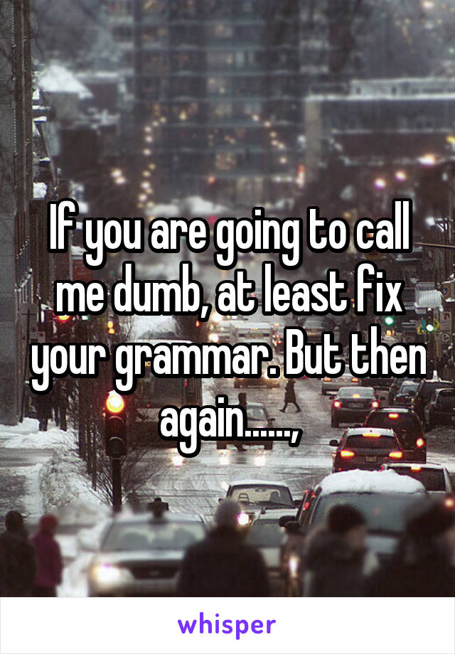 If you are going to call me dumb, at least fix your grammar. But then again......,