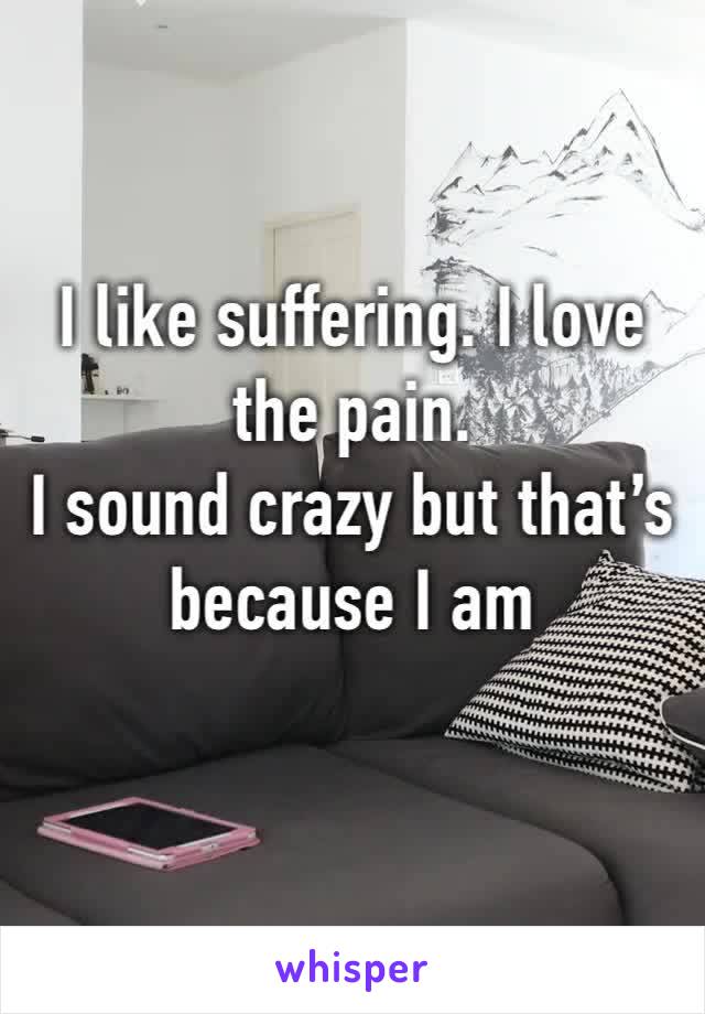 I like suffering. I love the pain. 
I sound crazy but that’s because I am
