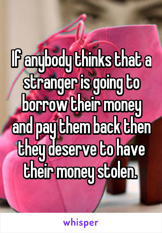 If anybody thinks that a stranger is going to borrow their money and pay them back then they deserve to have their money stolen. 