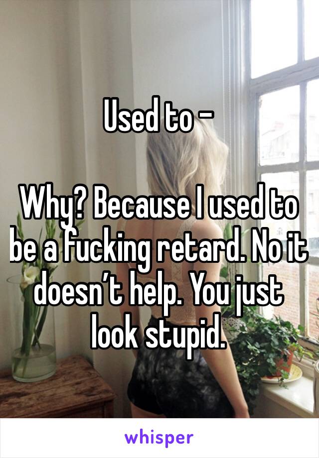 Used to -

Why? Because I used to be a fucking retard. No it doesn’t help. You just look stupid. 