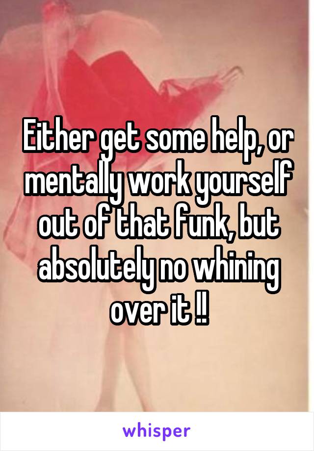 Either get some help, or mentally work yourself out of that funk, but absolutely no whining over it !!