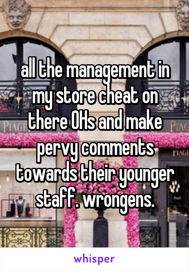 all the management in my store cheat on there OHs and make pervy comments towards their younger staff. wrongens.