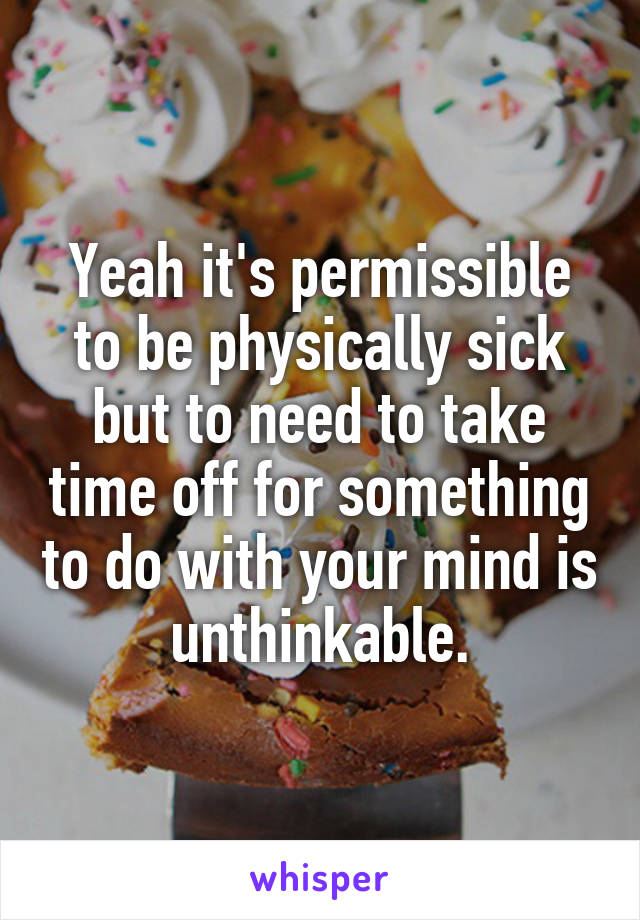 Yeah it's permissible to be physically sick but to need to take time off for something to do with your mind is unthinkable.