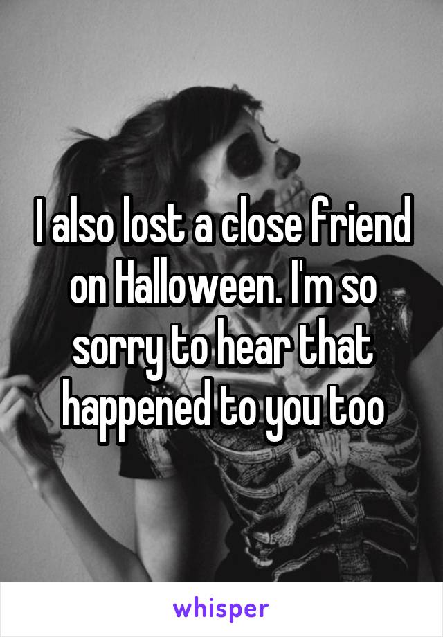 I also lost a close friend on Halloween. I'm so sorry to hear that happened to you too