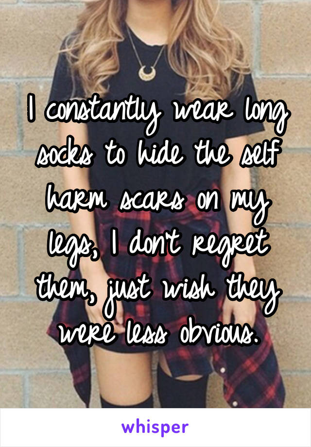 I constantly wear long socks to hide the self harm scars on my legs, I don't regret them, just wish they were less obvious.