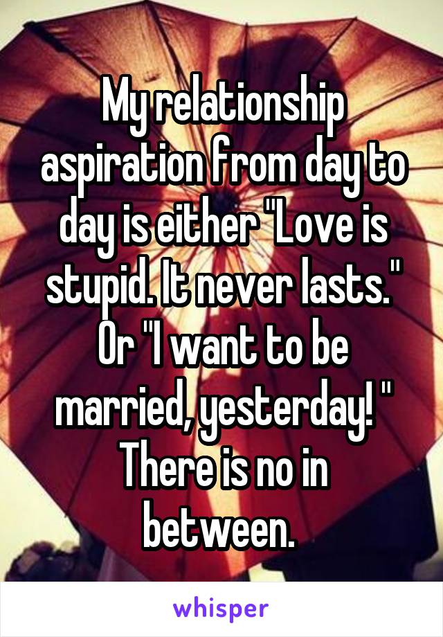 My relationship aspiration from day to day is either "Love is stupid. It never lasts." Or "I want to be married, yesterday! "
There is no in between. 