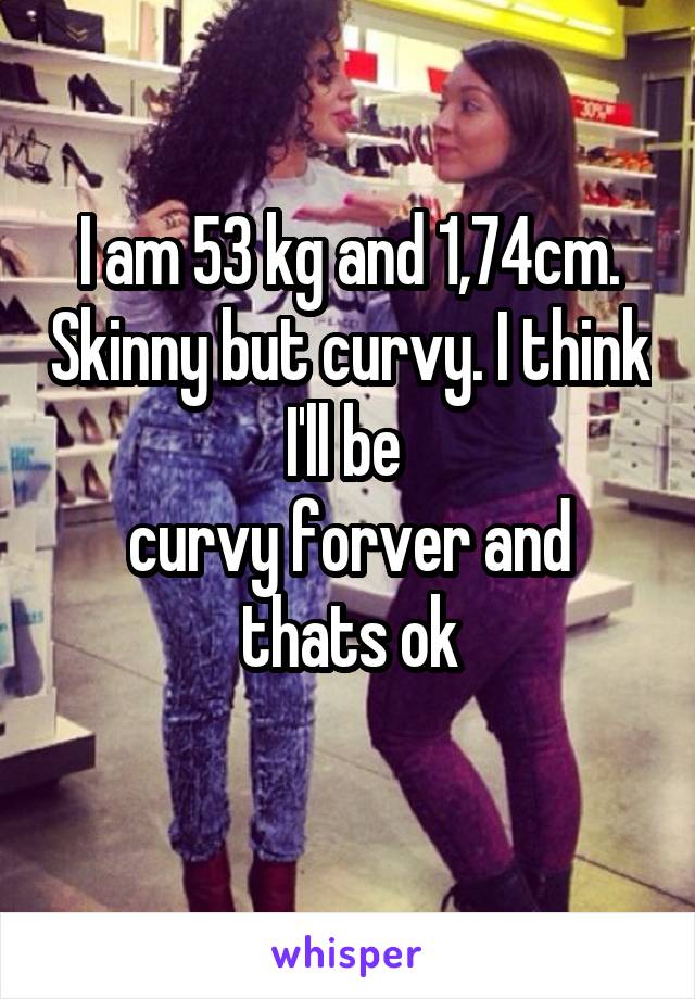 I am 53 kg and 1,74cm. Skinny but curvy. I think I'll be 
curvy forver and thats ok
