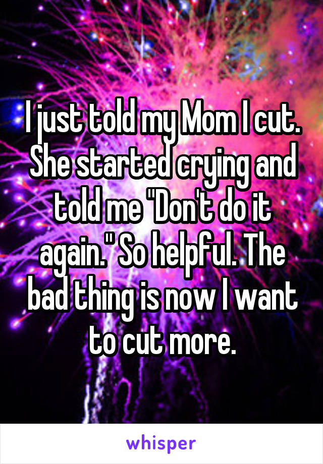 I just told my Mom I cut. She started crying and told me "Don't do it again." So helpful. The bad thing is now I want to cut more.