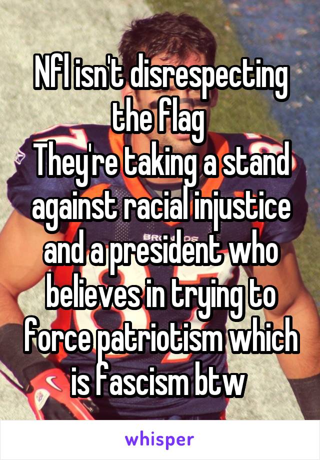 Nfl isn't disrespecting the flag 
They're taking a stand against racial injustice and a president who believes in trying to force patriotism which is fascism btw 