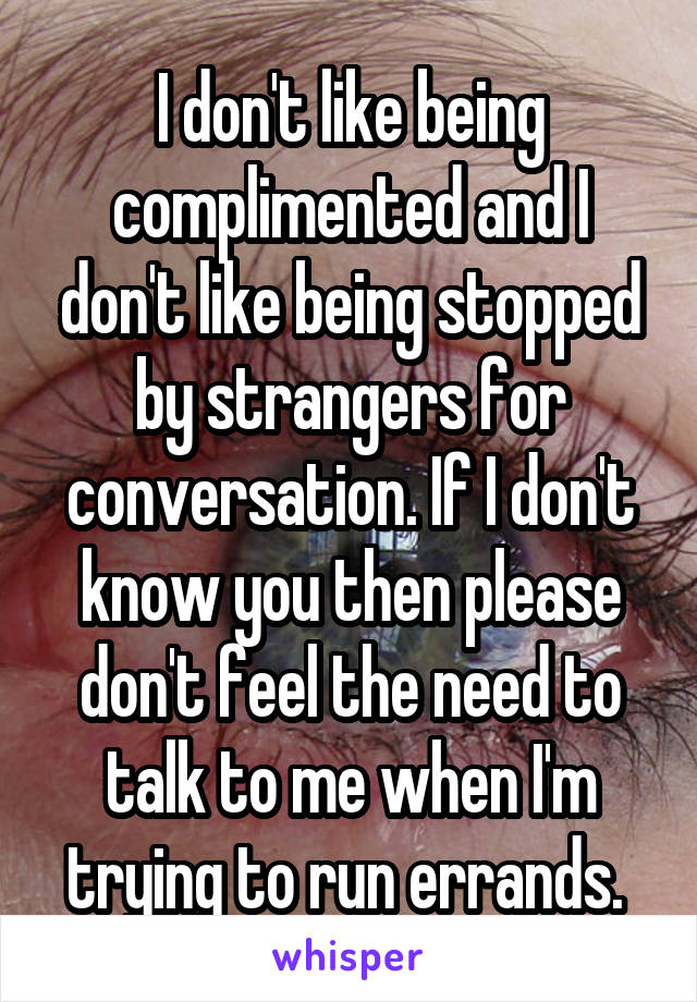 I don't like being complimented and I don't like being stopped by strangers for conversation. If I don't know you then please don't feel the need to talk to me when I'm trying to run errands. 