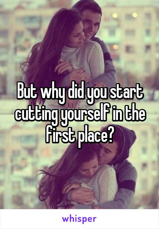 But why did you start cutting yourself in the first place?