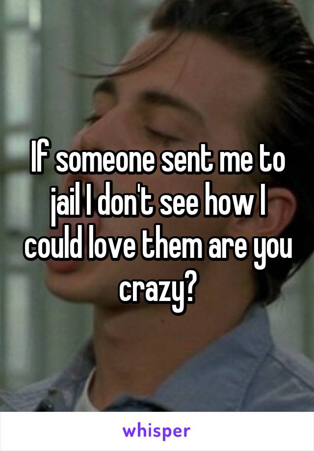 If someone sent me to jail I don't see how I could love them are you crazy?