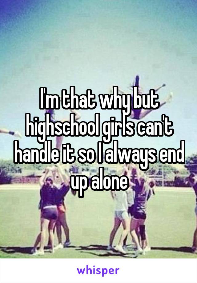 I'm that why but highschool girls can't handle it so I always end up alone