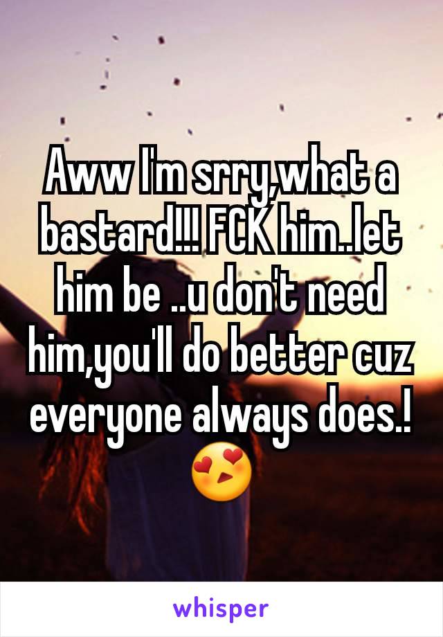 Aww I'm srry,what a bastard!!! FCK him..let him be ..u don't need him,you'll do better cuz everyone always does.!😍