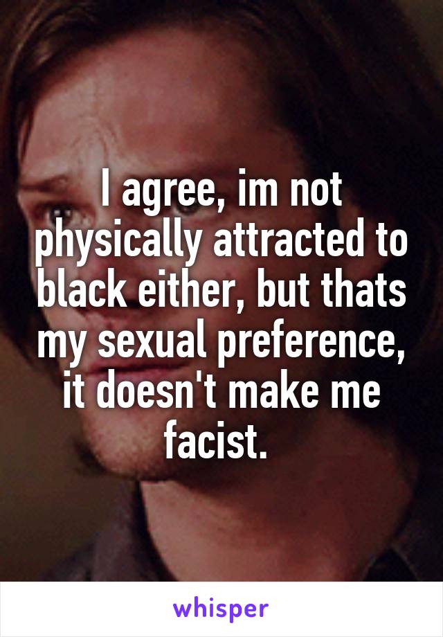 I agree, im not physically attracted to black either, but thats my sexual preference, it doesn't make me facist. 