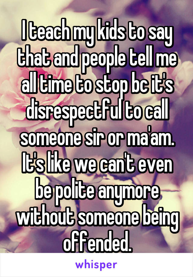 I teach my kids to say that and people tell me all time to stop bc it's disrespectful to call someone sir or ma'am. It's like we can't even be polite anymore without someone being offended.