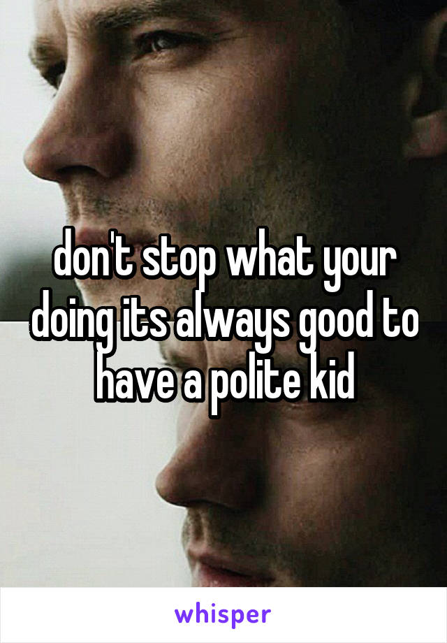 don't stop what your doing its always good to have a polite kid