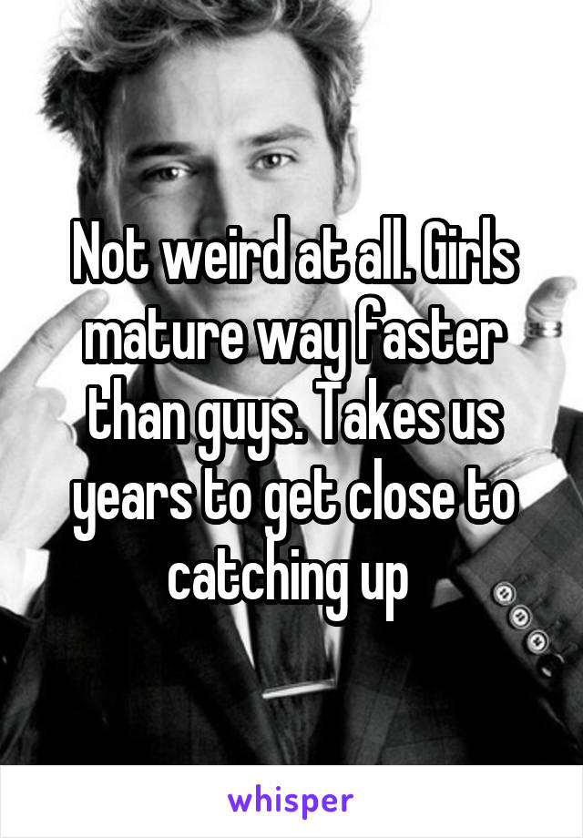 Not weird at all. Girls mature way faster than guys. Takes us years to get close to catching up 