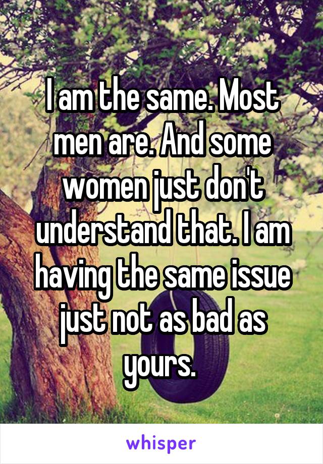 I am the same. Most men are. And some women just don't understand that. I am having the same issue just not as bad as yours. 