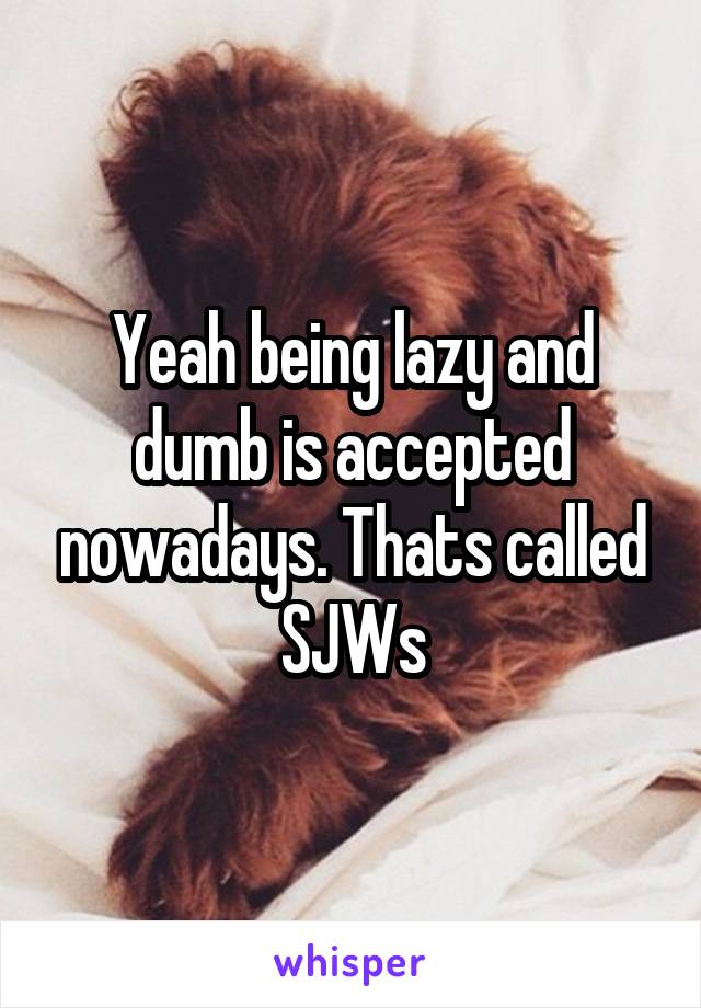 Yeah being lazy and dumb is accepted nowadays. Thats called SJWs