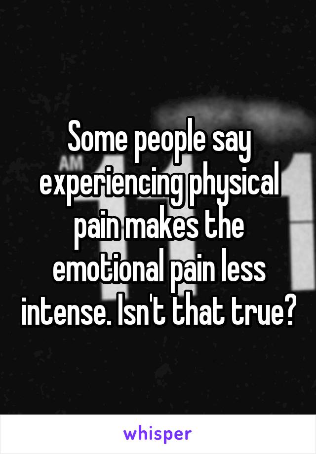 Some people say experiencing physical pain makes the emotional pain less intense. Isn't that true?