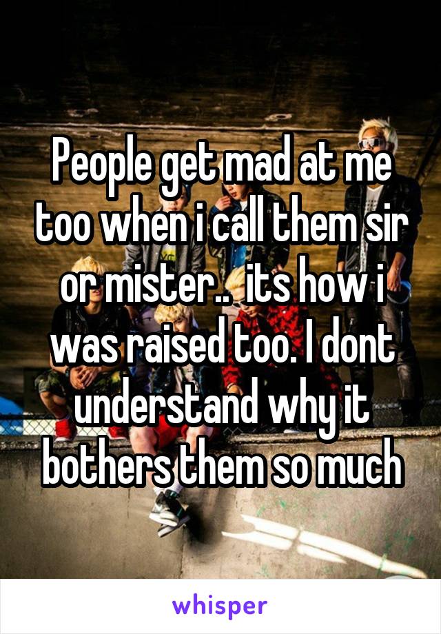 People get mad at me too when i call them sir or mister..  its how i was raised too. I dont understand why it bothers them so much