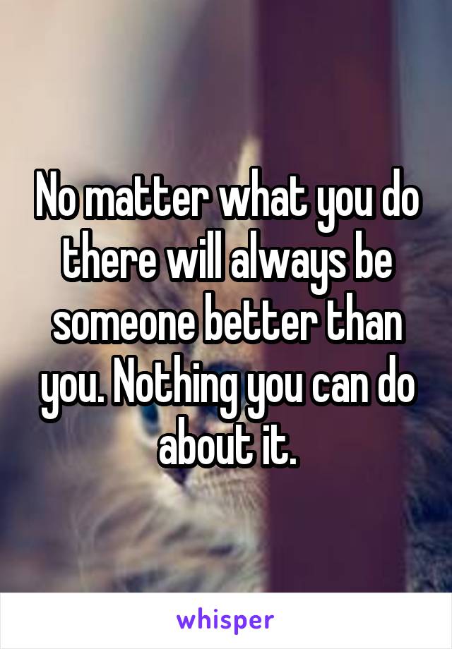 No matter what you do there will always be someone better than you. Nothing you can do about it.