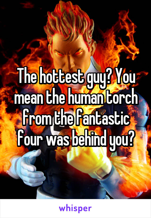 The hottest guy? You mean the human torch from the fantastic four was behind you?