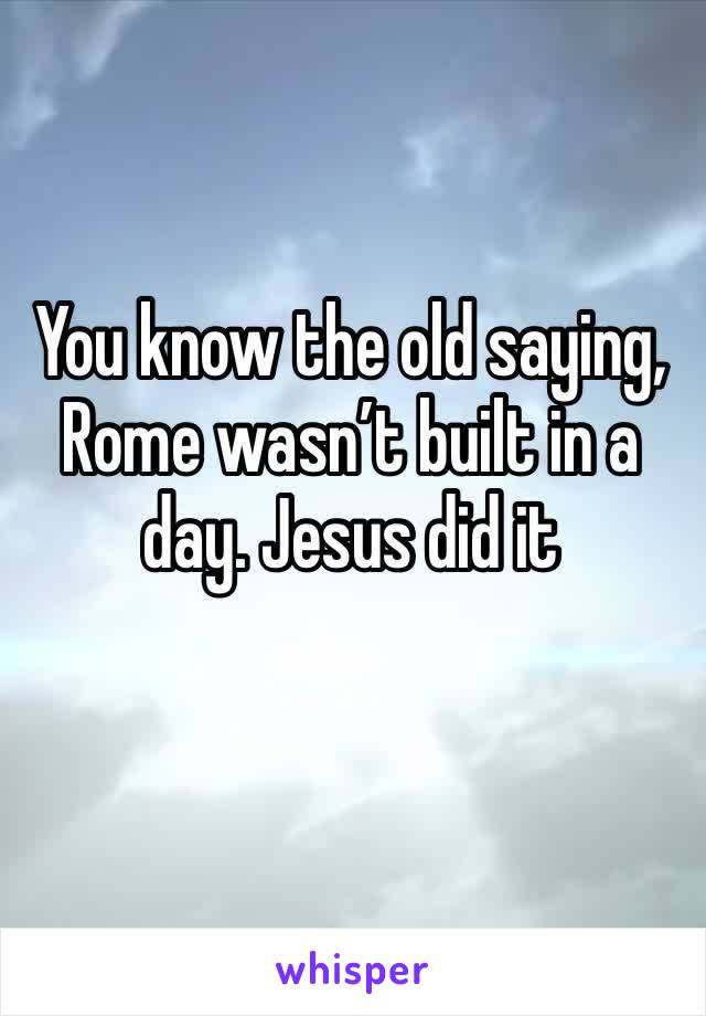 You know the old saying, Rome wasn’t built in a day. Jesus did it