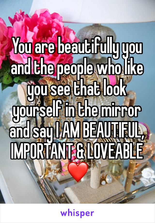 You are beautifully you and the people who like you see that look yourself in the mirror and say I AM BEAUTIFUL, IMPORTANT & LOVEABLE ❤️