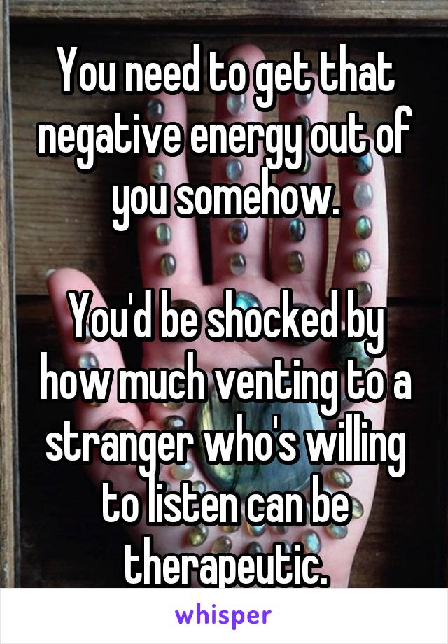 You need to get that negative energy out of you somehow.

You'd be shocked by how much venting to a stranger who's willing to listen can be therapeutic.