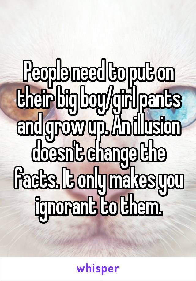 People need to put on their big boy/girl pants and grow up. An illusion doesn't change the facts. It only makes you ignorant to them.