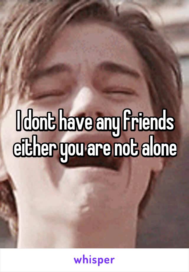 I dont have any friends either you are not alone