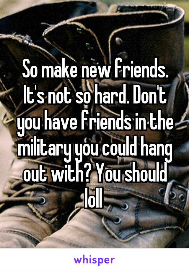 So make new friends. It's not so hard. Don't you have friends in the military you could hang out with? You should loll 