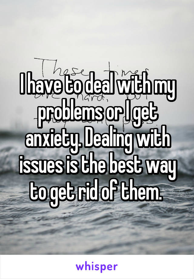 I have to deal with my problems or I get anxiety. Dealing with issues is the best way to get rid of them. 