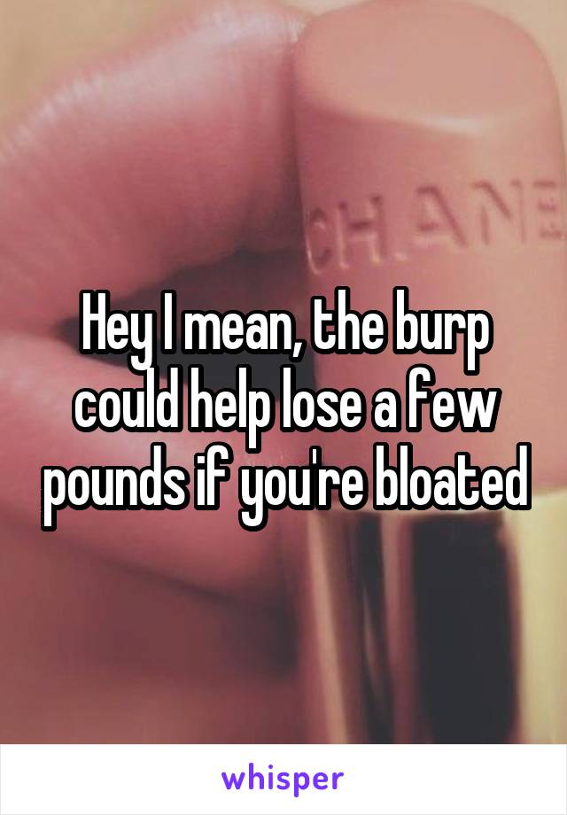 Hey I mean, the burp could help lose a few pounds if you're bloated