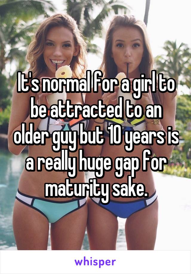 It's normal for a girl to be attracted to an older guy but 10 years is a really huge gap for maturity sake.
