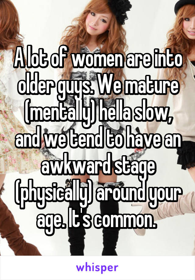 A lot of women are into older guys. We mature (mentally) hella slow, and we tend to have an awkward stage (physically) around your age. It's common. 