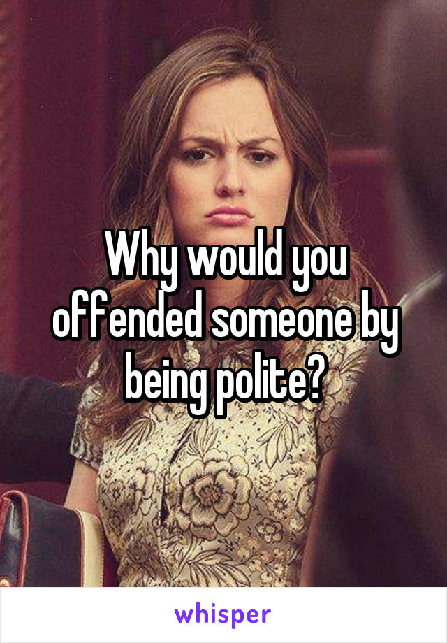 Why would you offended someone by being polite?