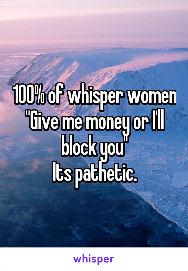 100% of whisper women
"Give me money or I'll block you"
Its pathetic.