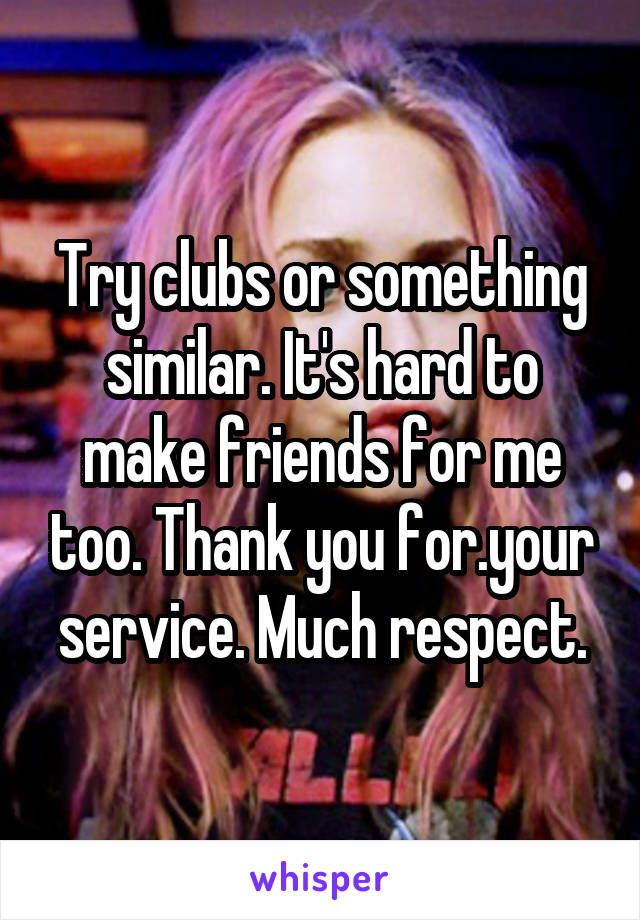 Try clubs or something similar. It's hard to make friends for me too. Thank you for.your service. Much respect.