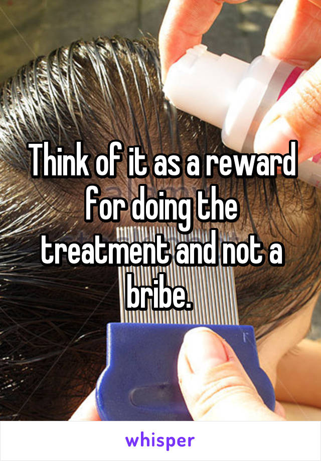 Think of it as a reward for doing the treatment and not a bribe. 