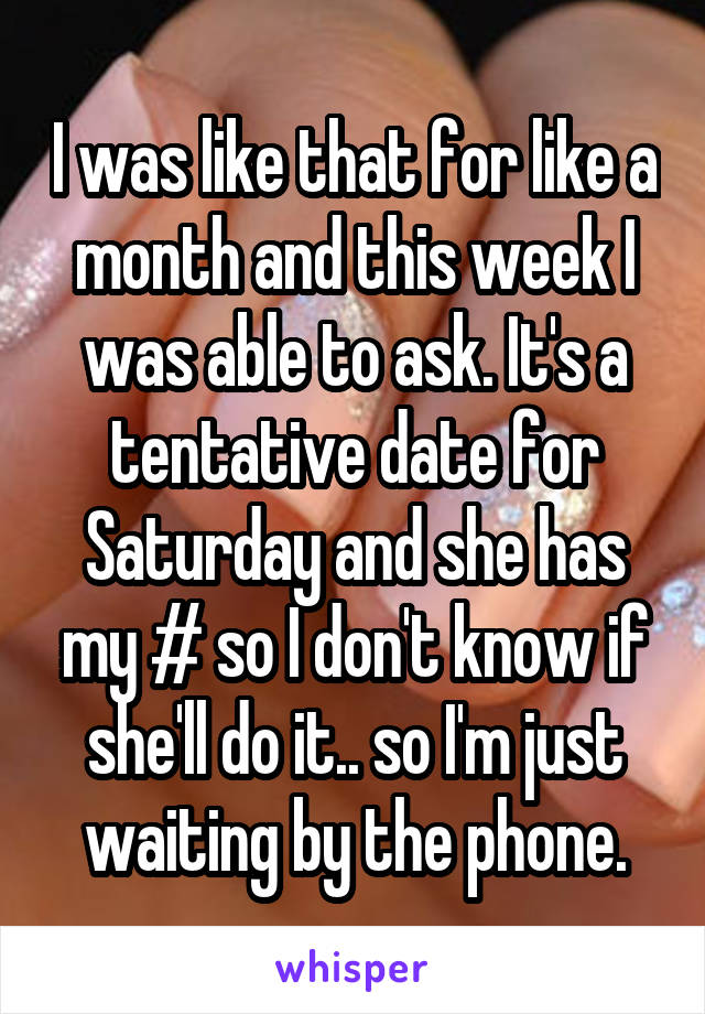 I was like that for like a month and this week I was able to ask. It's a tentative date for Saturday and she has my # so I don't know if she'll do it.. so I'm just waiting by the phone.