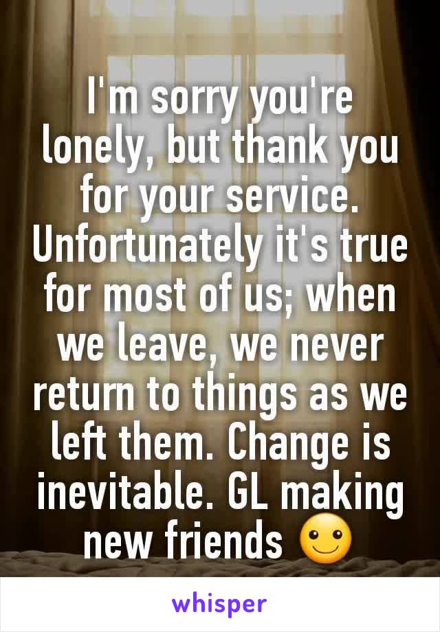 I'm sorry you're lonely, but thank you for your service. Unfortunately it's true for most of us; when we leave, we never return to things as we left them. Change is inevitable. GL making new friends ☺