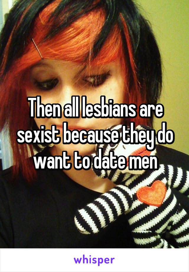 Then all lesbians are sexist because they do want to date men