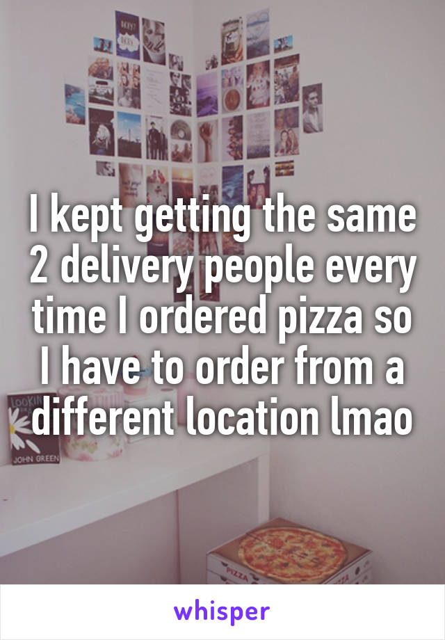 I kept getting the same 2 delivery people every time I ordered pizza so I have to order from a different location lmao