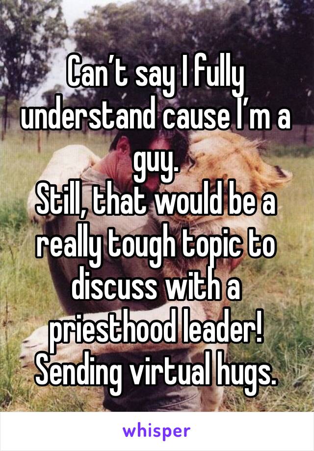 Can’t say I fully understand cause I’m a guy.
Still, that would be a really tough topic to discuss with a priesthood leader!
Sending virtual hugs.