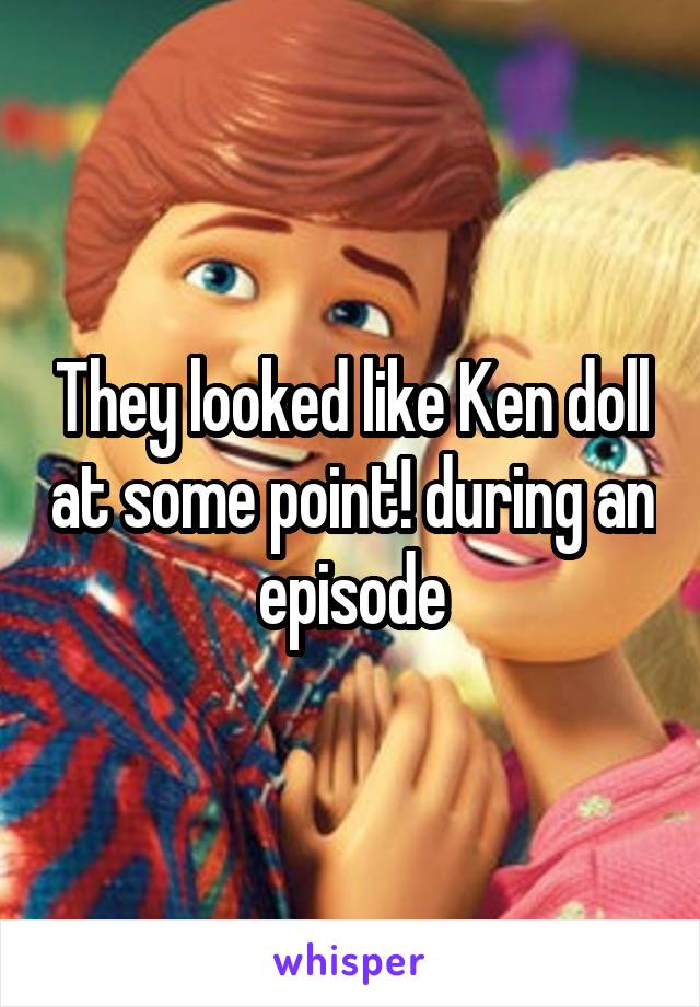 They looked like Ken doll at some point! during an episode