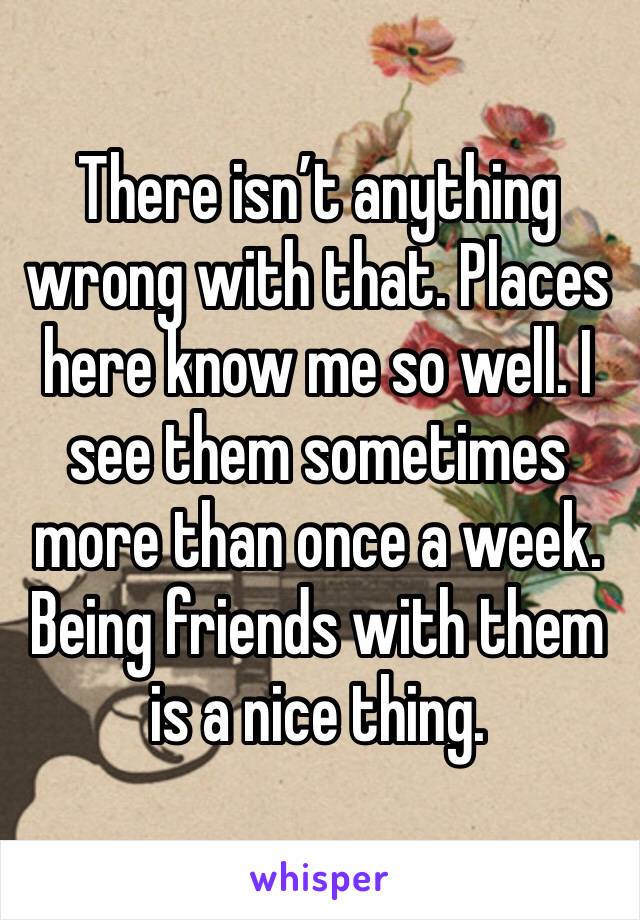 There isn’t anything wrong with that. Places here know me so well. I see them sometimes more than once a week. Being friends with them is a nice thing. 