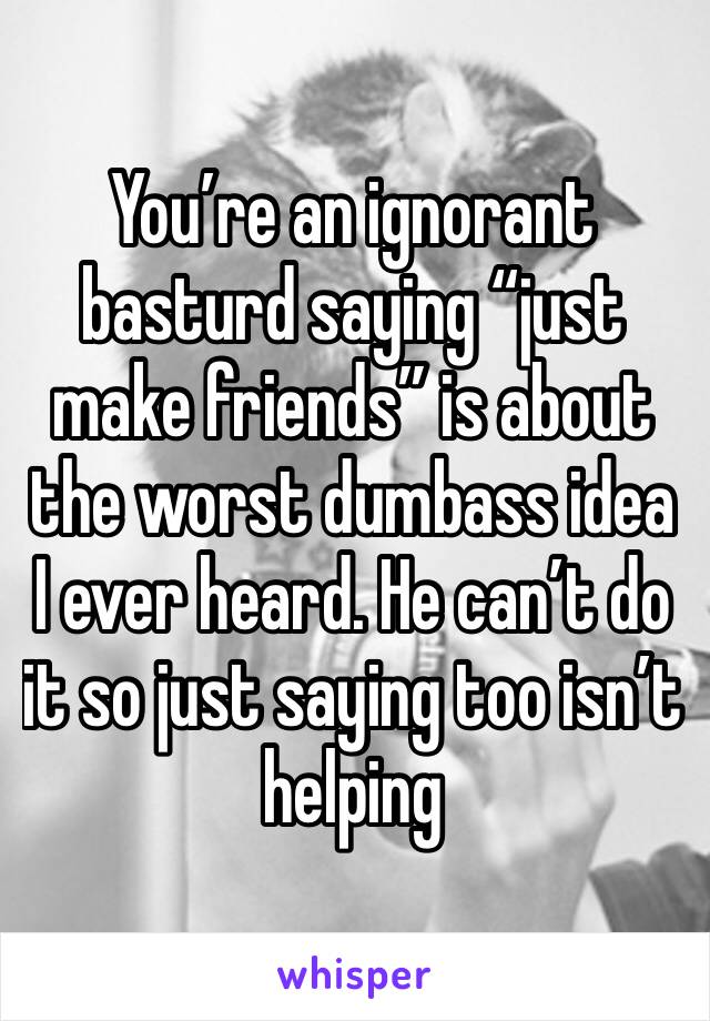 You’re an ignorant basturd saying “just make friends” is about the worst dumbass idea I ever heard. He can’t do it so just saying too isn’t helping 
